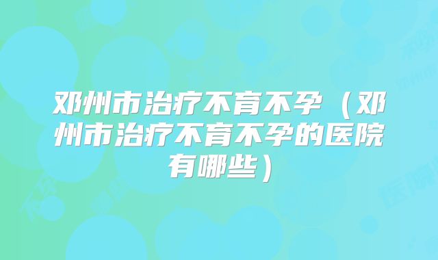 邓州市治疗不育不孕(邓州市治疗不育不孕的医院有哪些)