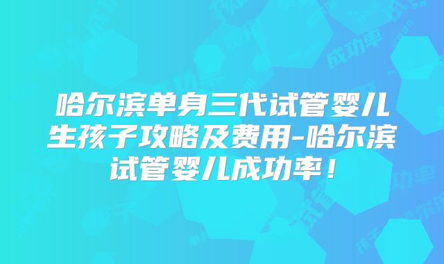 哈尔滨单身三代试管婴儿生孩子攻略及费用-哈尔滨试管婴儿成功率!