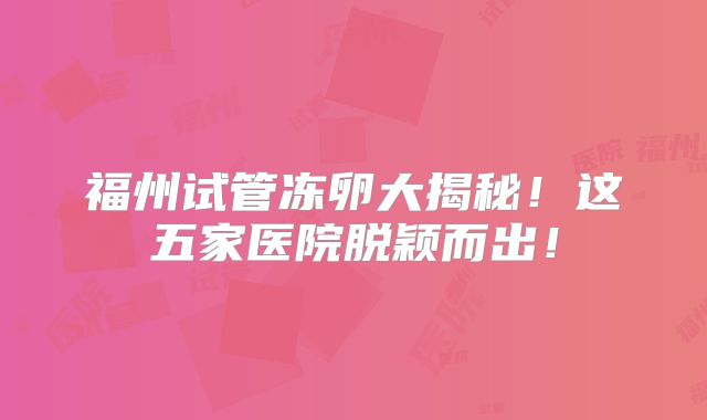 福州试管冻卵大揭秘！这五家医院脱颖而出！