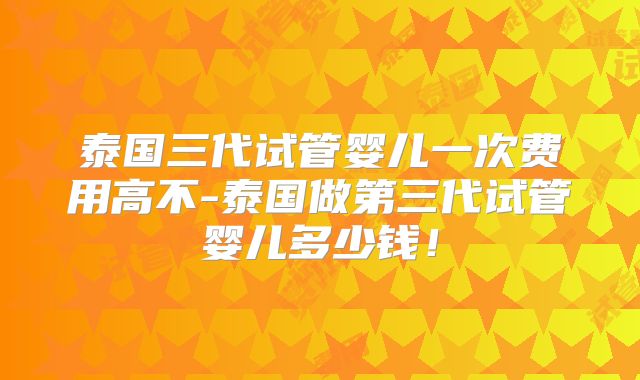 泰国三代试管婴儿一次费用高不-泰国做第三代试管婴儿多少钱！