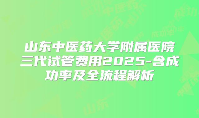 山东中医药大学附属医院三代试管费用2025-含成功率及全流程解析