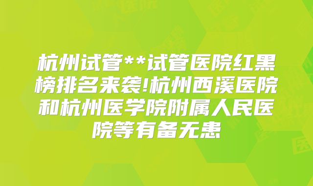 杭州试管**试管医院红黑榜排名来袭!杭州西溪医院和杭州医学院附属人民医院等有备无患