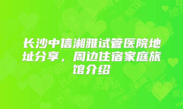长沙中信湘雅试管医院地址分享,周边住宿家庭旅馆介绍