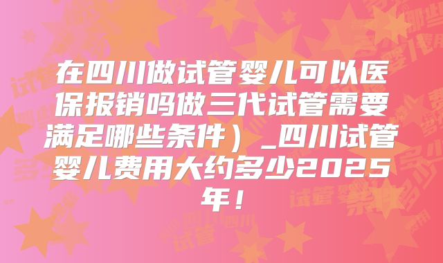在四川做试管婴儿可以医保报销吗做三代试管需要满足哪些条件）_四川试管婴儿费用大约多少2025年！