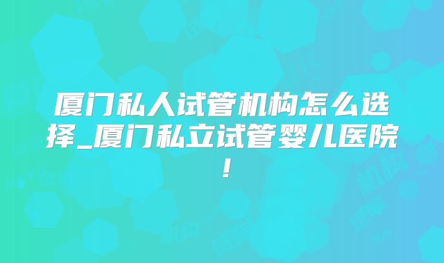 厦门私人试管机构怎么选择_厦门私立试管婴儿医院!