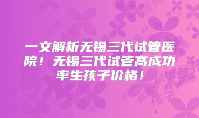一文解析无锡三代试管医院!无锡三代试管高成功率生孩子价格!