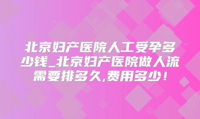 北京妇产医院人工受孕多少钱_北京妇产医院做人流需要排多久,费用多少！