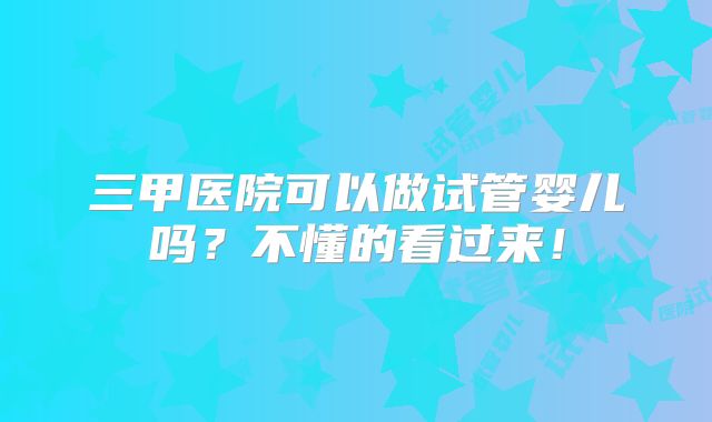 三甲医院可以做试管婴儿吗？不懂的看过来！
