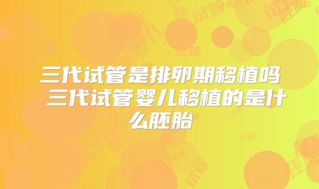 三代试管是排卵期移植吗 三代试管婴儿移植的是什么胚胎