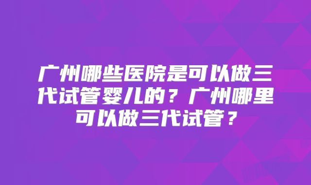 广州哪些医院是可以做三代试管婴儿的?广州哪里可以做三代试管?