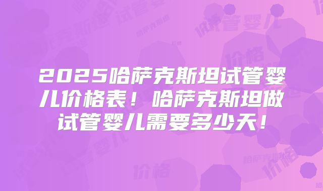 2025哈萨克斯坦试管婴儿价格表！哈萨克斯坦做试管婴儿需要多少天！
