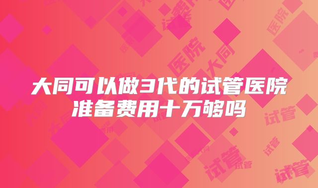 大同可以做3代的试管医院准备费用十万够吗
