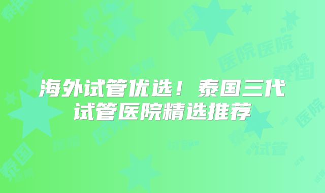 海外试管优选！泰国三代试管医院精选推荐
