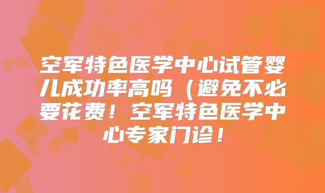 空军特色医学中心试管婴儿成功率高吗（避免不必要花费！空军特色医学中心专家门诊！