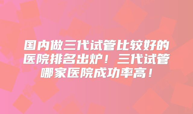 国内做三代试管比较好的医院排名出炉！三代试管哪家医院成功率高！