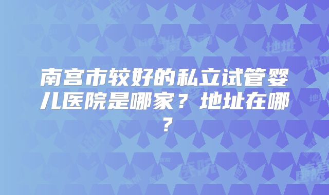 南宫市较好的私立试管婴儿医院是哪家？地址在哪？