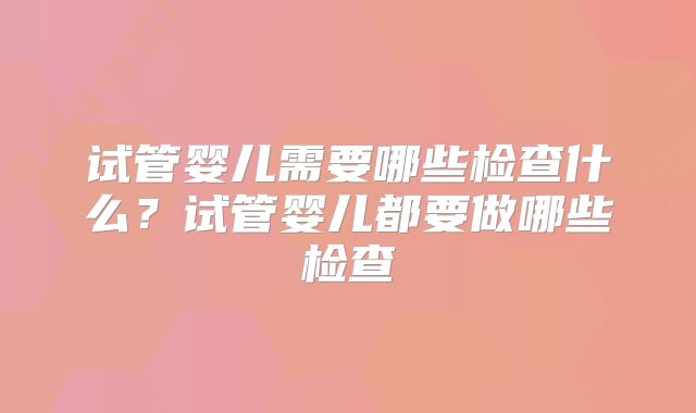 试管婴儿需要哪些检查什么？试管婴儿都要做哪些检查