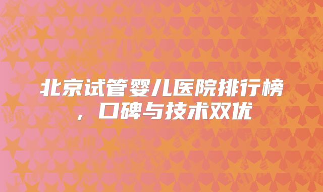 北京试管婴儿医院排行榜，口碑与技术双优