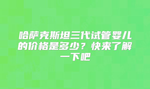 哈萨克斯坦三代试管婴儿的价格是多少？快来了解一下吧