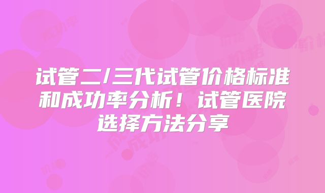 试管二/三代试管价格标准和成功率分析!试管医院选择方法分享