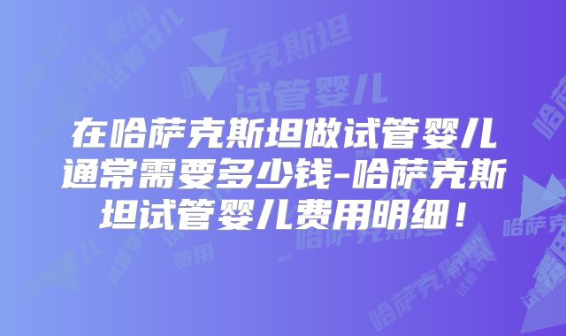 在哈萨克斯坦做试管婴儿通常需要多少钱-哈萨克斯坦试管婴儿费用明细！