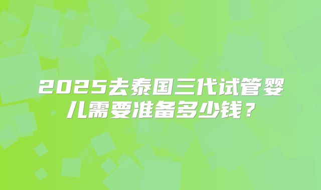 2025去泰国三代试管婴儿需要准备多少钱?