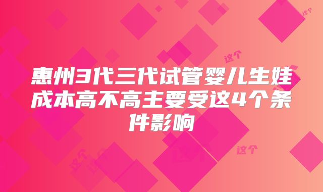 惠州3代三代试管婴儿生娃成本高不高主要受这4个条件影响