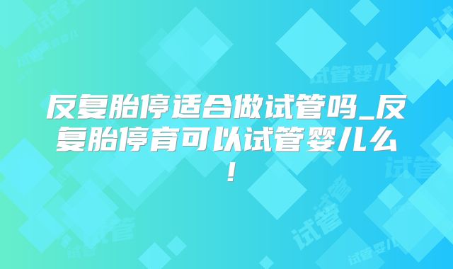 反复胎停适合做试管吗_反复胎停育可以试管婴儿么！
