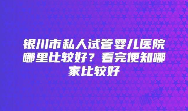 银川市私人试管婴儿医院哪里比较好？看完便知哪家比较好