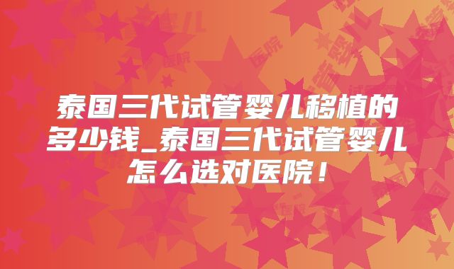 泰国三代试管婴儿移植的多少钱_泰国三代试管婴儿怎么选对医院！