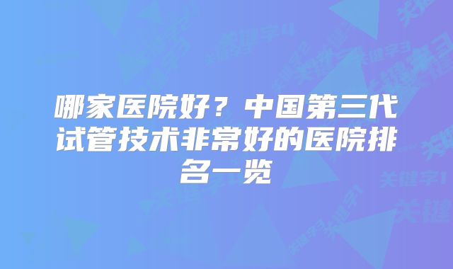 哪家医院好?中国第三代试管技术非常好的医院排名一览