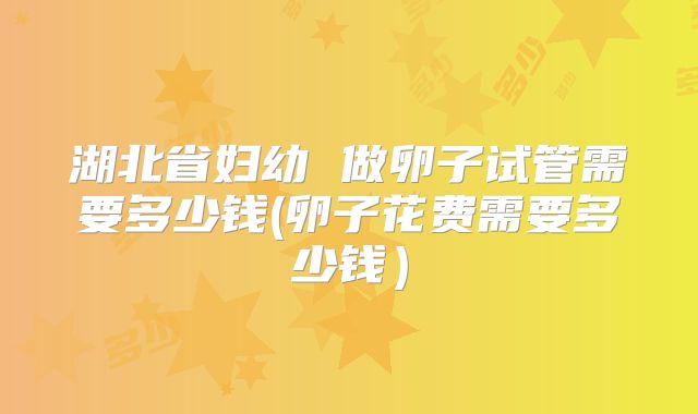 湖北省妇幼 做卵子试管需要多少钱(卵子花费需要多少钱)