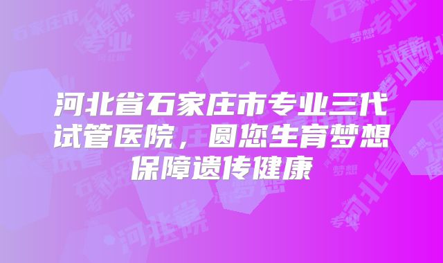 河北省石家庄市专业三代试管医院，圆您生育梦想保障遗传健康