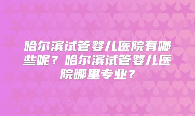 哈尔滨试管婴儿医院有哪些呢？哈尔滨试管婴儿医院哪里专业？