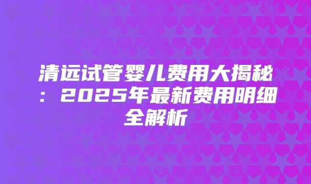 清远试管婴儿费用大揭秘：2025年最新费用明细全解析