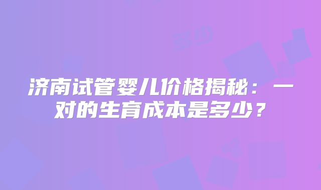 济南试管婴儿价格揭秘：一对的生育成本是多少？