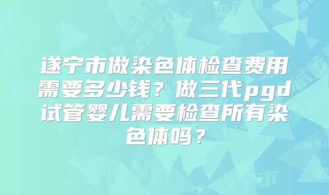 遂宁市做染色体检查费用需要多少钱？做三代pgd试管婴儿需要检查所有染色体吗？