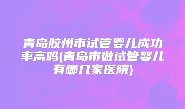 青岛胶州市试管婴儿成功率高吗(青岛市做试管婴儿有哪几家医院)
