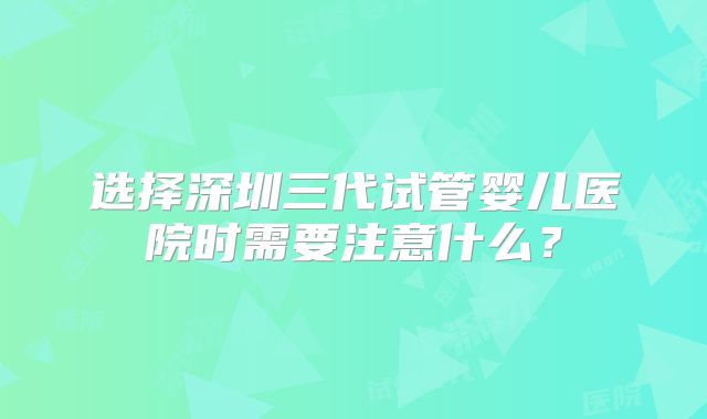 选择深圳三代试管婴儿医院时需要注意什么？