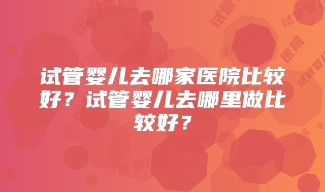 试管婴儿去哪家医院比较好?试管婴儿去哪里做比较好?
