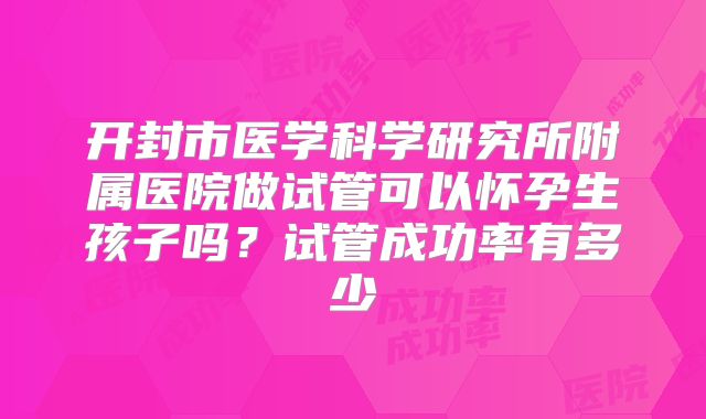 开封市医学科学研究所附属医院做试管可以怀孕生孩子吗？试管成功率有多少
