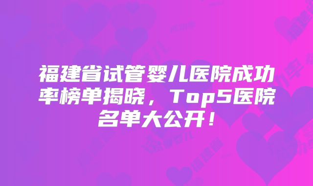 福建省试管婴儿医院成功率榜单揭晓，Top5医院名单大公开！