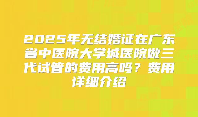 2025年无结婚证在广东省中医院大学城医院做三代试管的费用高吗？费用详细介绍