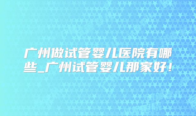 广州做试管婴儿医院有哪些_广州试管婴儿那家好！