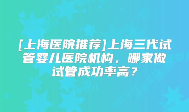 [上海医院推荐]上海三代试管婴儿医院机构，哪家做试管成功率高？