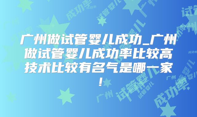 广州做试管婴儿成功_广州做试管婴儿成功率比较高技术比较有名气是哪一家！