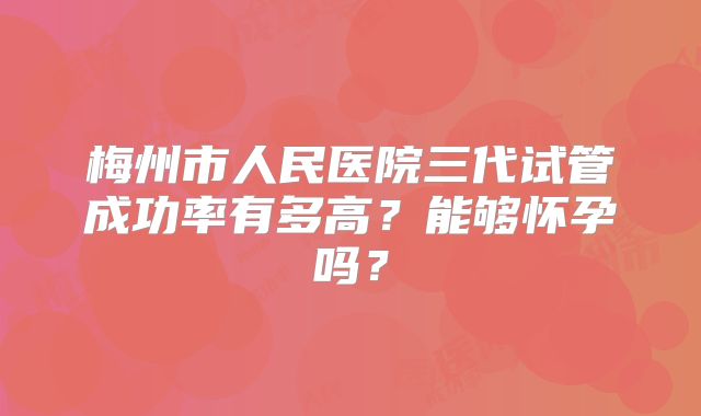 梅州市人民医院三代试管成功率有多高？能够怀孕吗？
