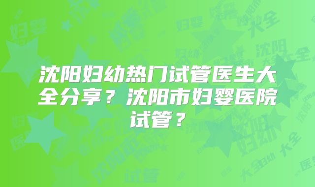 沈阳妇幼热门试管医生大全分享？沈阳市妇婴医院试管？