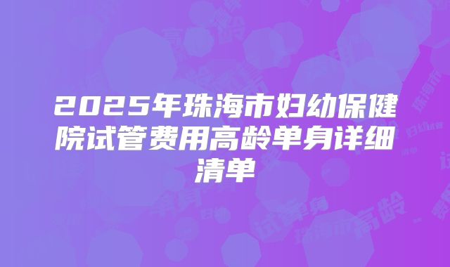 2025年珠海市妇幼保健院试管费用高龄单身详细清单