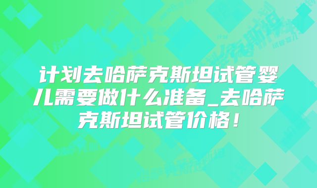 计划去哈萨克斯坦试管婴儿需要做什么准备_去哈萨克斯坦试管价格!